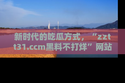 新时代的吃瓜方式，“zztt31.ccm黑料不打烊”网站为iOS用户带来惊喜