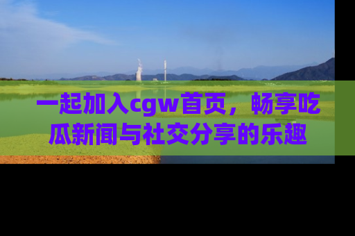 一起加入cgw首页，畅享吃瓜新闻与社交分享的乐趣
