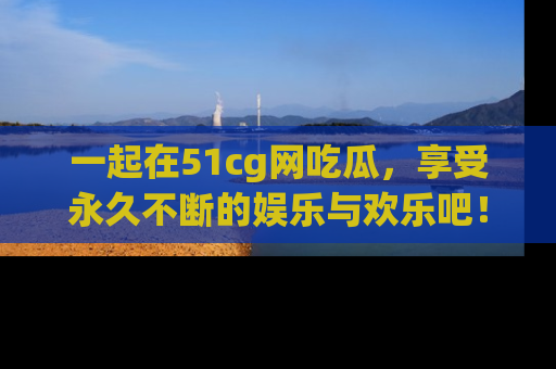 一起在51cg网吃瓜，享受永久不断的娱乐与欢乐吧！