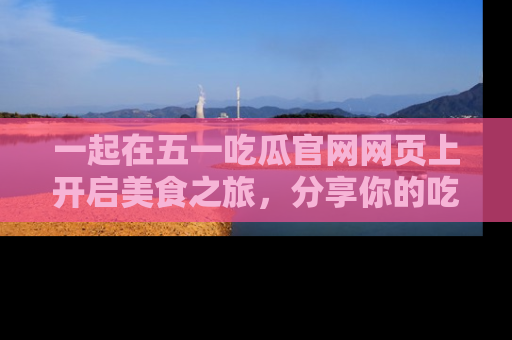 一起在五一吃瓜官网网页上开启美食之旅,分享你的吃瓜故事与精彩瞬间!