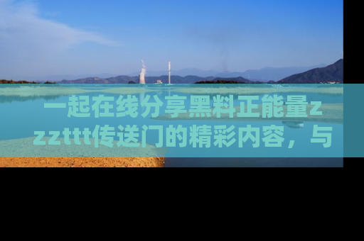 一起在线分享黑料正能量zzzttt传送门的精彩内容,与朋友互动!