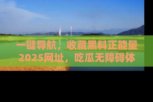 一键导航，收藏黑料正能量2025网址，吃瓜无障碍体验