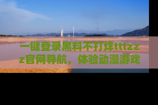 一键登录黑料不打烊tttzzz官网导航，体验动漫游戏风格黑料盛宴