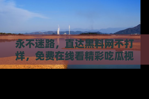 永不迷路,直达黑料网不打烊,免费在线看精彩吃瓜视频!