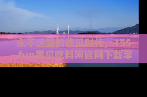 永不迷路的吃瓜时代,155.fun黑瓜吃料网官网下载苹果版陪你同行!