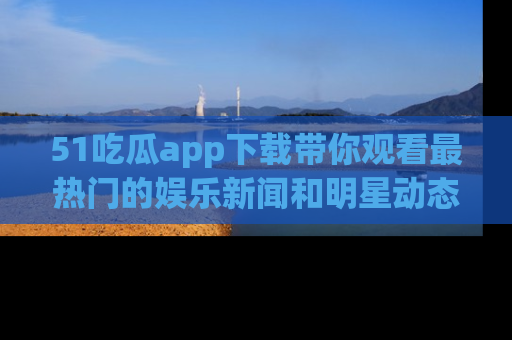 51吃瓜app下载带你观看最热门的娱乐新闻和明星动态