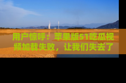 用户惊呼:苹果版51吃瓜视频加载失败,让我们失去了宝贵资源!