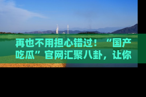 再也不用担心错过!“国产吃瓜”官网汇聚八卦,让你随时随地吃瓜。