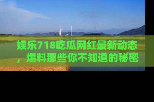 娱乐718吃瓜网红最新动态,爆料那些你不知道的秘密!