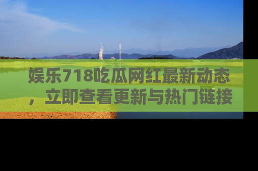 娱乐718吃瓜网红最新动态,立即查看更新与热门链接吧!
