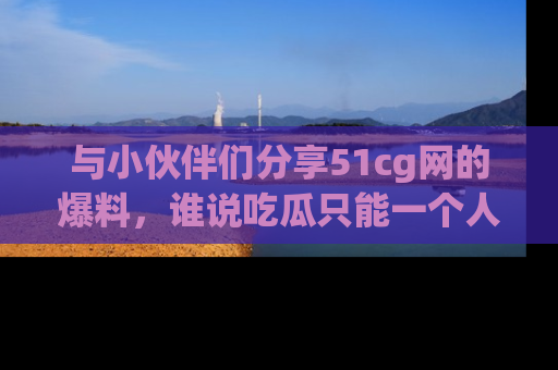 与小伙伴们分享51cg网的爆料,谁说吃瓜只能一个人?