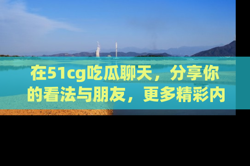 在51cg吃瓜聊天,分享你的看法与朋友,更多精彩内容请浏览网址www.51cg.com!