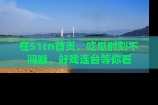 在51cn首页,吃瓜时刻不间断,好戏连台等你看