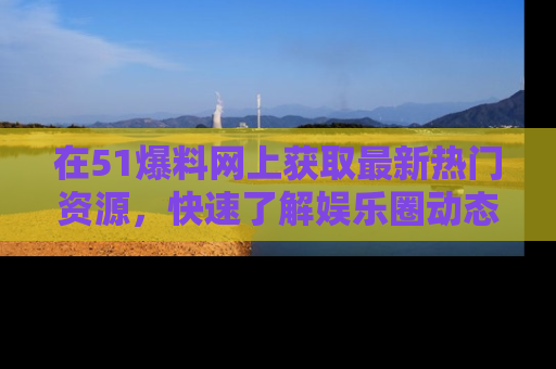 在51爆料网上获取最新热门资源,快速了解娱乐圈动态