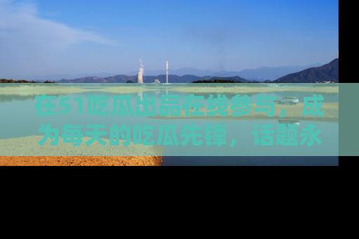 在51吃瓜出品在线参与,成为每天的吃瓜先锋,话题永不落幕!