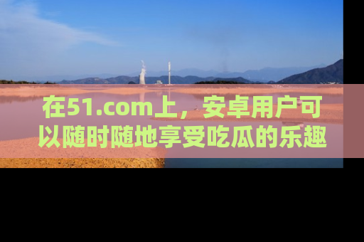 在51.com上,安卓用户可以随时随地享受吃瓜的乐趣!