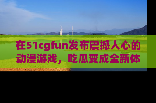 在51cgfun发布震撼人心的动漫游戏,吃瓜变成全新体验