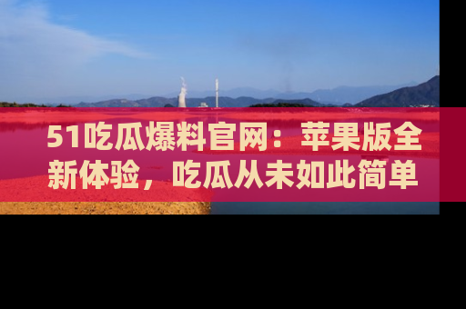 51吃瓜爆料官网：苹果版全新体验，吃瓜从未如此简单