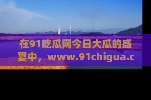 在91吃瓜网今日大瓜的盛宴中,www.91chigua.com带你领略每个让人咋舌的精彩故事!