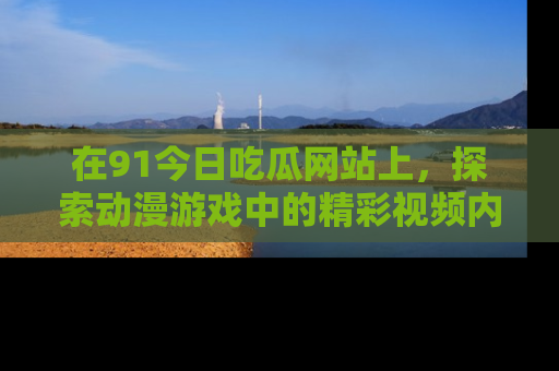 在91今日吃瓜网站上,探索动漫游戏中的精彩视频内容