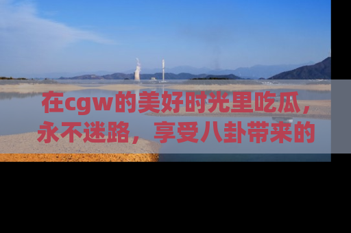 在cgw的美好时光里吃瓜,永不迷路,享受八卦带来的无限欢乐!