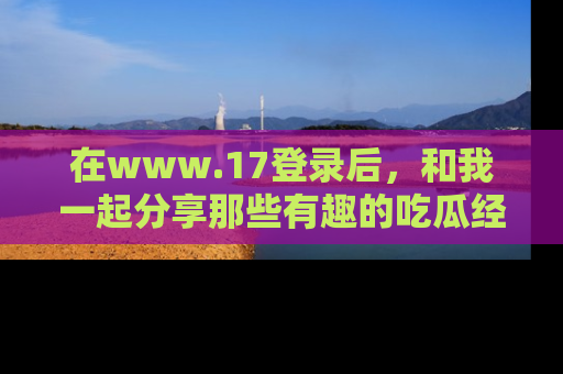 在www.17登录后,和我一起分享那些有趣的吃瓜经历吧!
