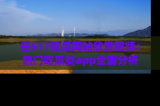 在517吃瓜网站欣赏视频:热门吃瓜类app全面分析