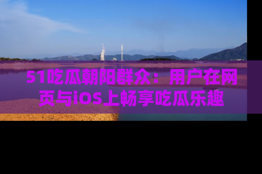 51吃瓜朝阳群众：用户在网页与iOS上畅享吃瓜乐趣