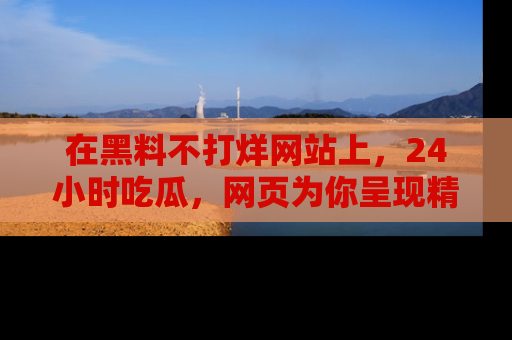 在黑料不打烊网站上,24小时吃瓜,网页为你呈现精彩内幕