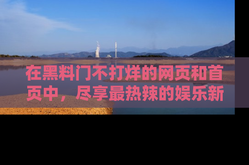 在黑料门不打烊的网页和首页中,尽享最热辣的娱乐新闻与八卦,快来围观!