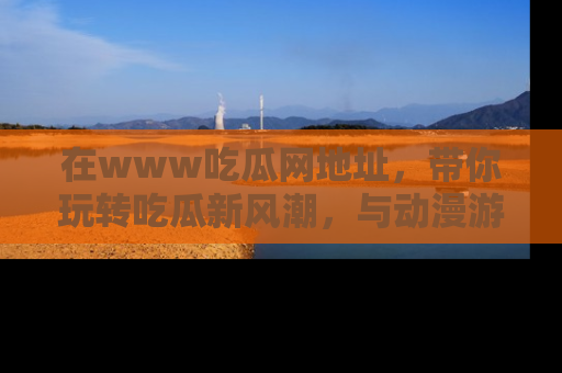 在www吃瓜网地址,带你玩转吃瓜新风潮,与动漫游戏角色共度精彩时光!