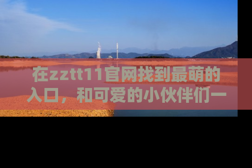 在zztt11官网找到最萌的入口,和可爱的小伙伴们一起吃瓜吧!