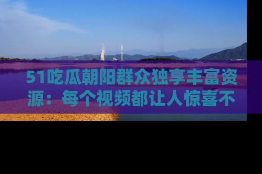 51吃瓜朝阳群众独享丰富资源：每个视频都让人惊喜不已！
