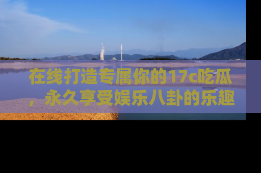 在线打造专属你的17c吃瓜,永久享受娱乐八卦的乐趣