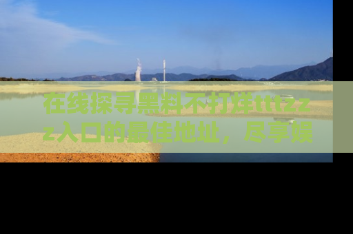 在线探寻黑料不打烊tttzzz入口的最佳地址,尽享娱乐圈八卦盛宴!