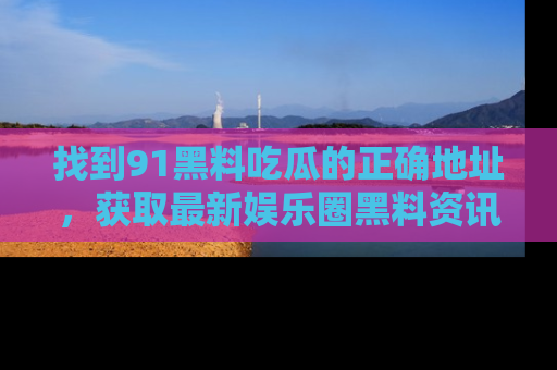 找到91黑料吃瓜的正确地址,获取最新娱乐圈黑料资讯