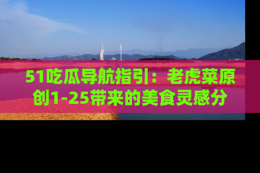 51吃瓜导航指引：老虎菜原创1-25带来的美食灵感分享