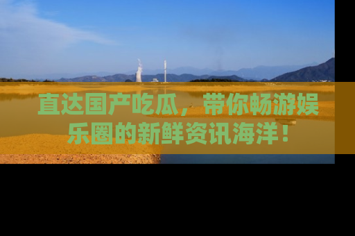 直达国产吃瓜,带你畅游娱乐圈的新鲜资讯海洋!
