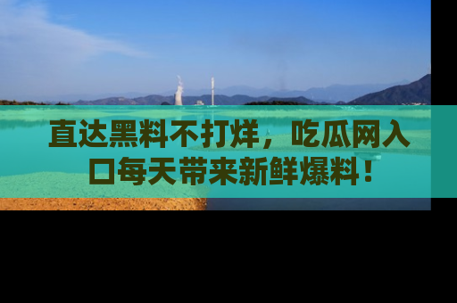 直达黑料不打烊,吃瓜网入口每天带来新鲜爆料!