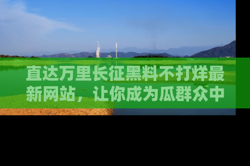 直达万里长征黑料不打烊最新网站,让你成为瓜群众中的资深吃瓜客!