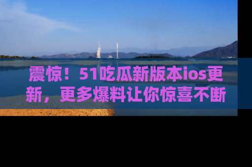 震惊!51吃瓜新版本ios更新,更多爆料让你惊喜不断,赶快来看吧!
