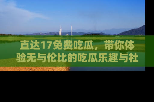 直达17免费吃瓜,带你体验无与伦比的吃瓜乐趣与社区互动