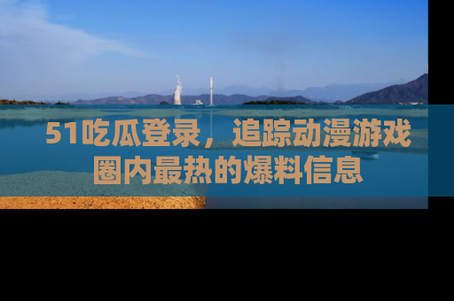 51吃瓜登录，追踪动漫游戏圈内最热的爆料信息