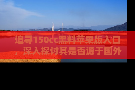 追寻150cc黑料苹果版入口,深入探讨其是否源于国外的传闻