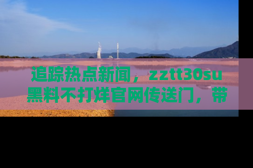 追踪热点新闻,zztt30su黑料不打烊官网传送门,带你进入吃瓜新世界!