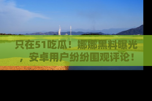 只在51吃瓜!娜娜黑料曝光,安卓用户纷纷围观评论!