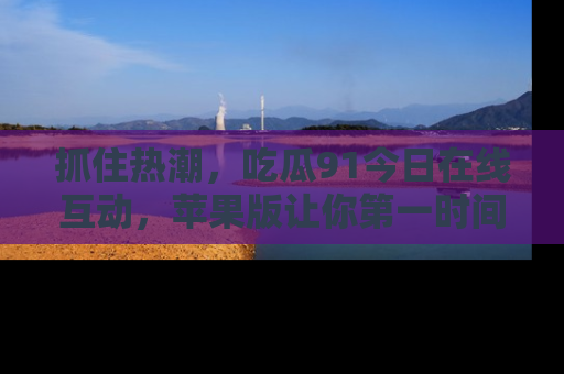 抓住热潮,吃瓜91今日在线互动,苹果版让你第一时间掌握信息!