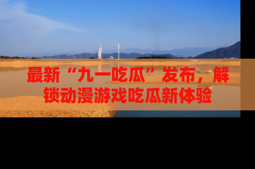 最新“九一吃瓜”发布,解锁动漫游戏吃瓜新体验