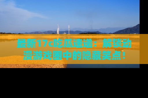 最新17c吃瓜速递:解锁动漫游戏圈中的隐藏笑点!