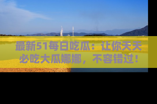 最新51每日吃瓜:让你天天必吃大瓜娜娜,不容错过!